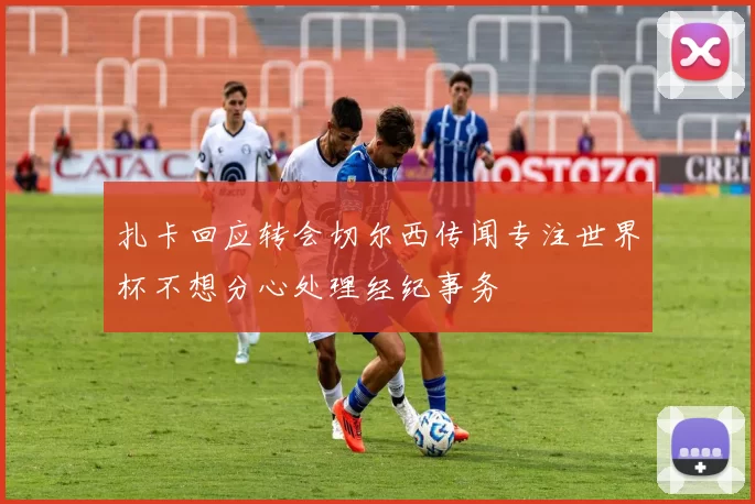 扎卡回应转会切尔西传闻专注世界杯不想分心处理经纪事务